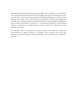 planteamiento del origensocial de losprocesospsicológicos llevó a Vigotsky a un nuevo enfoque
enla valoracióndel desarrollomental del niño.Nose debe contarsóloconla capacidadactual que
el niñopresenta,sinoque esprecisocuestionarse hastadónde puede llegar si el contexto social y
cultural lo hace avanzar. Esto le llevó a formular el concepto de "zona de desarrollo potencial",
entendidocomo"ladistanciaentre el nivel actual de desarrollo, determinado por la capacidad de
resolver independientemente un problema, y el nivel de desarrollo potencial, determinado a
través de la resolución de un problema bajo la guía de un adulto o en colaboración con otro
compañero más capaz".
Este concepto implica la concepción del desarrollo como interiorización de instrumentos
proporcionados por agentes culturales en interacción. Tales principios han sido de gran
importancia para el desarrollo de la práctica educativa y clínica, continuando hoy su vigencia y
aplicación.
 