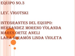 EQUIPO NO.3

LEV. VIGOTSKI

INTEGRANTES DEL EQUIPO:
HERNANDEZ MORENO YOLANDA
MARES ORTIZ ANELI
LARA MIRAMÓN LINDA VIOLETA
 