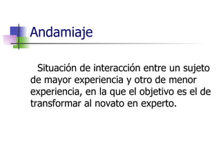 Andamiaje Situación de interacción entre un sujeto de mayor experiencia y otro de menor experiencia, en la que el objetivo es el de transformar al novato en experto. 