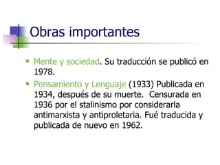 Obras importantes Mente y sociedad . Su traducción se publicó en 1978. Pensamiento y Lenguaje  (1933) Publicada en 1934, después de su muerte.  Censurada en 1936 por el stalinismo por considerarla antimarxista y antiproletaria. Fué traducida y publicada de nuevo en 1962. 