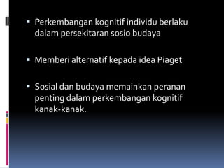  Perkembangan kognitif individu berlaku
  dalam persekitaran sosio budaya

 Memberi alternatif kepada idea Piaget


 Sosial dan budaya memainkan peranan
  penting dalam perkembangan kognitif
  kanak-kanak.
 