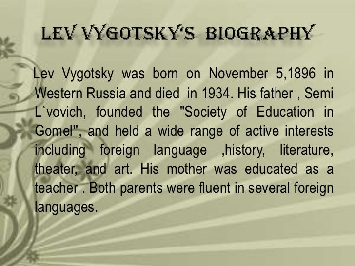 a biography of lev semyonovich vygotsky a psychologist Vygotsky (1987) was the first psychologist to document the importance of private speech he considered private speech as the transition point between social and inner speech, the moment in development where language and thought unite to constitute verbal thinking. a biography of lev semyonovich vygotsky a psychologist Vygotsky (1987) was the first psychologist to document the importance of private speech he considered private speech as the transition point between social and inner speech, the moment in development where language and thought unite to constitute verbal thinking.