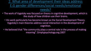 2. What area of development their ideas address 
E.G gender differences/social needs/emotional 
needs? 
• The work of Vygotsky was focused on theory in cognitive development, which is 
the study of how children use their brains. 
• His work particularly has become known as the Social Development Theory. 
Vygotsky’s main theories address social interaction in the development of 
cognition. 
• He believed that “the community plays a central role in the process of making 
meaning”. Simplypsychology.org 2007 
 