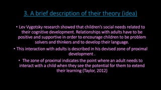 3. A brief description of their theory (idea) 
• Lev Vygotsky research showed that children’s social needs related to 
their cognitive development. Relationships with adults have to be 
positive and supportive in order to encourage children to be problem 
solvers and thinkers and to develop their language. 
• This interaction with adults is described in his devised zone of proximal 
development . 
• The zone of proximal indicates the point where an adult needs to 
interact with a child when they see the potential for them to extend 
their learning (Taylor, 2012) 
 