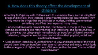 4. How does this theory effect the development of 
children? 
• According to Vygotsky, until children learn to use mental tools, such as using their 
brains and intellect, their learning is largely controlled by the environment; they 
only notice the things that are brightest or loudest, and they can remember 
something only if has been repeated many times. 
• After children master mental intellect, they become in charge of their own 
learning, by attending and remembering in an intentional and purposeful way. In 
the same way that using certain mental tools can transform children’s cognitive 
behaviors, using other mental tools can transform their physical, social, and 
emotional behaviors. 
• Once children learn how to use their brain to view and make sense of the world 
around them, they can transform their external behaviour and minds, which leads 
to the emergence of higher functions. Children can then become “master of their 
own behaviour” 
 