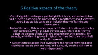 5.Positive aspects of the theory 
• One of Vygotsky’s colleagues, psychologist Kurt Lewin, was known to have 
said, “There is nothing more practical than a good theory” about Vygotsky’s 
theory. Because it is based on an inclusive theory of learning and 
development. 
• Tools of the mind, 2014 Another important feature of this theory is the key 
term scaffolding. When an adult provides support for a child, they will 
adjust the amount of help they give depending on their progress. For 
example, a child learning to walk might at first have both their hands held 
and pulled upwards. 
• As they learn to support their own weight, the mother might hold both 
their hands loosely, then one hand, and eventually the child will learn to 
walk independently. 
 