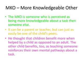 MKO – More Knowledgeable Other
• The MKO is someone who is perceived as
being more knowledgeable about a task then
someone else.
• It can be a parent or teacher, but can just as
easily be one of the child’s peers.
• He thought that children benefit more when
helped by a child as opposed to an adult. The
other child benefits, too, as teaching someone
reinforces their own mental pathways about a
task.