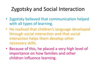 Zygotsky and Social Interaction
• Zygotsky believed that communication helped
with all types of learning.
• He realised that children’s language developed
through social interaction and that social
interaction helps them develop other
necessary skills.
• Because of this, he placed a very high level of
importance on how families and other
children influence learning.