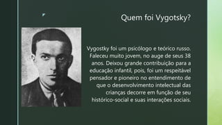 z
Quem foi Vygotsky?
Vygostky foi um psicólogo e teórico russo.
Faleceu muito jovem, no auge de seus 38
anos. Deixou grande contribuição para a
educação infantil, pois, foi um respeitável
pensador e pioneiro no entendimento de
que o desenvolvimento intelectual das
crianças decorre em função de seu
histórico-social e suas interações sociais.
 