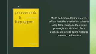 z
Muito dedicado à leitura, escreveu
críticas literárias e declamou palestras
sobre temas ligados à literatura e
psicologia em várias escolas e
publicou um estudo sobre métodos
de ensino de literatura.
 