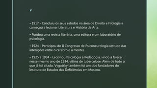 z
• 1917 - Concluiu os seus estudos na área de Direito e Filologia e
começou a lecionar Literatura e História da Arte.
• Fundou uma revista literária, uma editora e um laboratório de
psicologia.
• 1924 - Participou do II Congresso de Psiconeurologia (estudo das
interações entre o cérebro e a mente).
• 1925 a 1934 - Lecionou Psicologia e Pedagogia, vindo a falecer
nesse mesmo ano de 1934, vítima de tuberculose. Além de tudo o
que já foi citado, Vygotsky também foi um dos fundadores do
Instituto de Estudos das Deficiências em Moscou.
 