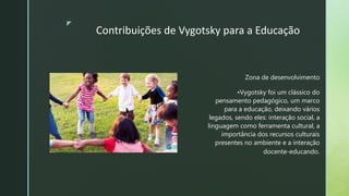 z
Contribuições de Vygotsky para a Educação
Zona de desenvolvimento
•Vygotsky foi um clássico do
pensamento pedagógico, um marco
para a educação, deixando vários
legados, sendo eles: interação social, a
linguagem como ferramenta cultural, a
importância dos recursos culturais
presentes no ambiente e a interação
docente-educando.
 