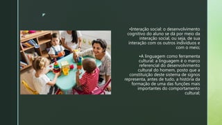 z
•Interação social: o desenvolvimento
cognitivo do aluno se dá por meio da
interação social, ou seja, de sua
interação com os outros indivíduos e
com o meio;
•A linguagem como ferramenta
cultural: a linguagem é o marco
referencial do desenvolvimento
cultural do homem, posto que a
constituição deste sistema de signos
representa, antes de tudo, a história da
formação de uma das funções mais
importantes do comportamento
cultural;
 