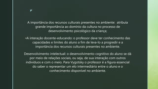 z
A importância dos recursos culturais presentes no ambiente: atribuía
grande importância ao domínio da cultura no processo de
desenvolvimento psicológico da criança;
•A interação docente-educando: o professor deve ter conhecimento das
capacidades e limites do aluno a fim de leva-lo a progredir e a
importância dos recursos culturais presentes no ambiente.
Desenvolvimento intelectual: o desenvolvimento cognitivo do aluno se dá
por meio de relações sociais, ou seja, de sua interação com outros
indivíduos e com o meio. Para Vygotsky o professor é a figura essencial
do saber o representar um elo intermediário entre o aluno e o
conhecimento disponível no ambiente.
 