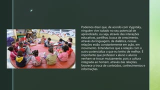 z
Podemos dizer que, de acordo com Vygotsky,
ninguém vive isolado no seu potencial de
aprendizado, ou seja, através das interações
educativas, partilhas, busca de crescimento,
através da linguagem, da dialética, nossas
relações estão constantemente em ação, em
movimento. Entendemos que a relação com o
outro potencializa o que eu tenho de melhor. É
importante que professor x aluno x alunos
venham se trocar mutuamente, pois a cultura
integrada ao homem, através das relações,
favorece a troca de conteúdos, conhecimentos e
informações.
 