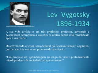 Lev Vygotsky 1896-1934 Imagem retirada :Wikipédia, a enciclopédia livreA sua vida dividiu-se em três profissões professor, advogado e pesquisador debruçando a sua obra na última, tendo sido reconhecido após a sua morte. Desenvolvendo a teoria sociocultural do desenvolvimento cognitivo, que perspectiva como um processo de orientação.“Um processo de aprendizagem ao longo da vida e profundamente interdependente da sociedade em que se insere ”3Curso EFA- NS Técnica de Acção Educativa