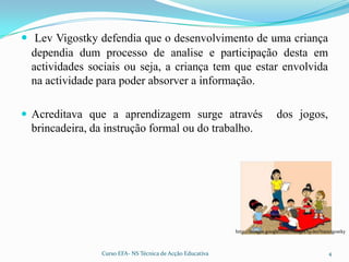 Lev Vigostky defendia que o desenvolvimento de uma criança dependia dum processo de analise e participação desta em actividades sociais ou seja, a criança tem que estar envolvida na actividade para poder absorver a informação. Acreditava que a aprendizagem surge através dos jogos, brincadeira, da instrução formal ou do trabalho.http://images.google.com/images?q=lev%20vigostky4Curso EFA- NS Técnica de Acção Educativa