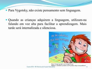 Para Vygotsky, não existe pensamento sem linguagem.Quando as crianças adquirem a linguagem, utilizam-na falando em voz alta para facilitar a aprendizagem. Mais tarde será internalizada e silenciosa.http://images.google.com/images?hl=pt-BR&biw=1280&bih=510&tbs=isch%3A1&sa=1&q=crianças&btnG6Curso EFA- NS Técnica de Acção Educativa