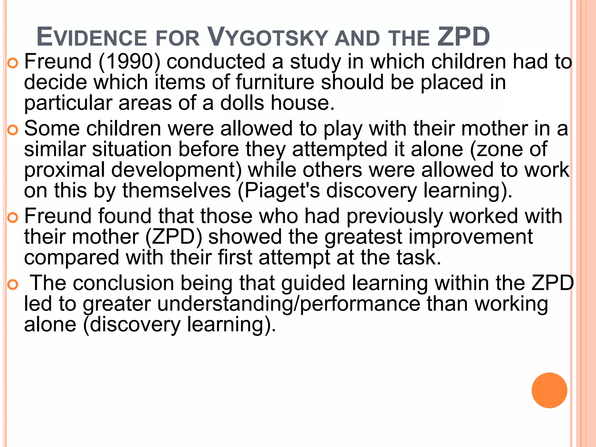 EVIDENCE FOR VYGOTSKY AND THE ZPD
 Freund (1990) conducted a study in which children had to
decide which items of furniture should be placed in
particular areas of a dolls house.
 Some children were allowed to play with their mother in a
similar situation before they attempted it alone (zone of
proximal development) while others were allowed to work
on this by themselves (Piaget's discovery learning).
 Freund found that those who had previously worked with
their mother (ZPD) showed the greatest improvement
compared with their first attempt at the task.
 The conclusion being that guided learning within the ZPD
led to greater understanding/performance than working
alone (discovery learning).
 