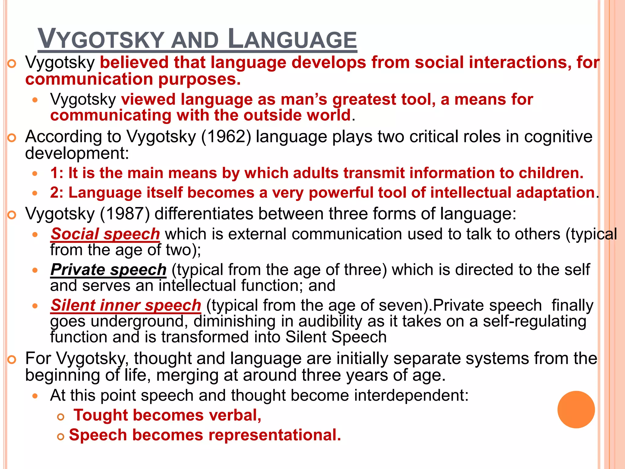 VYGOTSKY AND LANGUAGE
 Vygotsky believed that language develops from social interactions, for
communication purposes.
 Vygotsky viewed language as man’s greatest tool, a means for
communicating with the outside world.
 According to Vygotsky (1962) language plays two critical roles in cognitive
development:
 1: It is the main means by which adults transmit information to children.
 2: Language itself becomes a very powerful tool of intellectual adaptation.
 Vygotsky (1987) differentiates between three forms of language:
 Social speech which is external communication used to talk to others (typical
from the age of two);
 Private speech (typical from the age of three) which is directed to the self
and serves an intellectual function; and
 Silent inner speech (typical from the age of seven).Private speech finally
goes underground, diminishing in audibility as it takes on a self-regulating
function and is transformed into Silent Speech
 For Vygotsky, thought and language are initially separate systems from the
beginning of life, merging at around three years of age.
 At this point speech and thought become interdependent:
 Tought becomes verbal,
 Speech becomes representational.
 