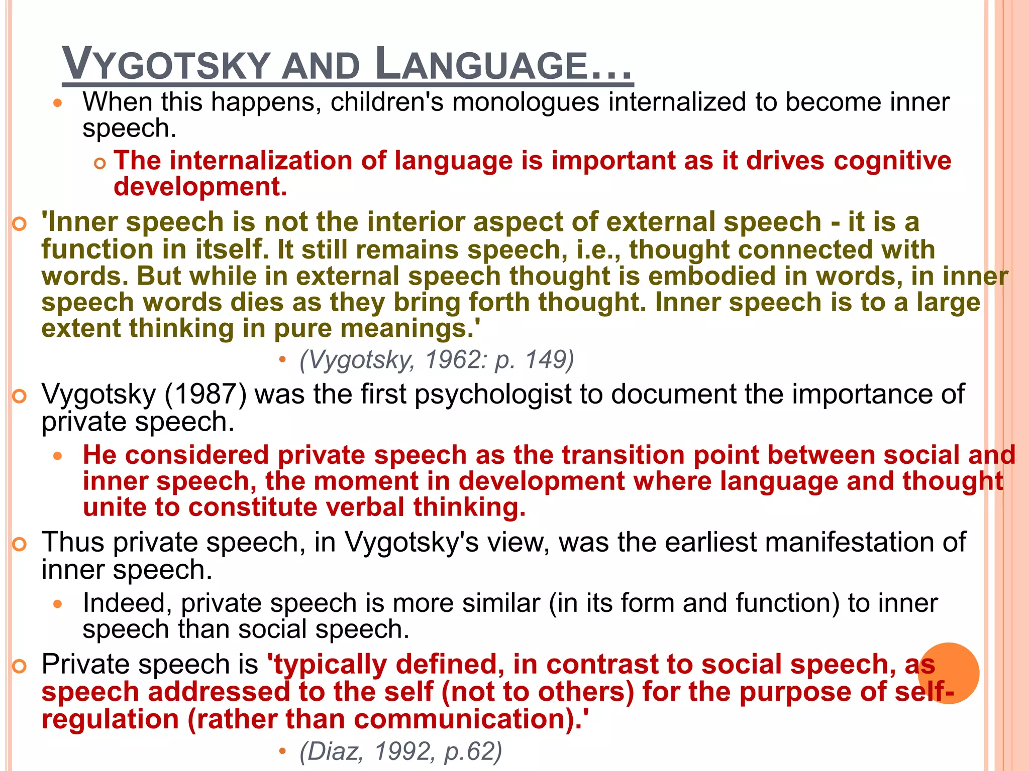 VYGOTSKY AND LANGUAGE…
 When this happens, children's monologues internalized to become inner
speech.
 The internalization of language is important as it drives cognitive
development.
 'Inner speech is not the interior aspect of external speech - it is a
function in itself. It still remains speech, i.e., thought connected with
words. But while in external speech thought is embodied in words, in inner
speech words dies as they bring forth thought. Inner speech is to a large
extent thinking in pure meanings.'
• (Vygotsky, 1962: p. 149)
 Vygotsky (1987) was the first psychologist to document the importance of
private speech.
 He considered private speech as the transition point between social and
inner speech, the moment in development where language and thought
unite to constitute verbal thinking.
 Thus private speech, in Vygotsky's view, was the earliest manifestation of
inner speech.
 Indeed, private speech is more similar (in its form and function) to inner
speech than social speech.
 Private speech is 'typically defined, in contrast to social speech, as
speech addressed to the self (not to others) for the purpose of self-
regulation (rather than communication).'
• (Diaz, 1992, p.62)
 