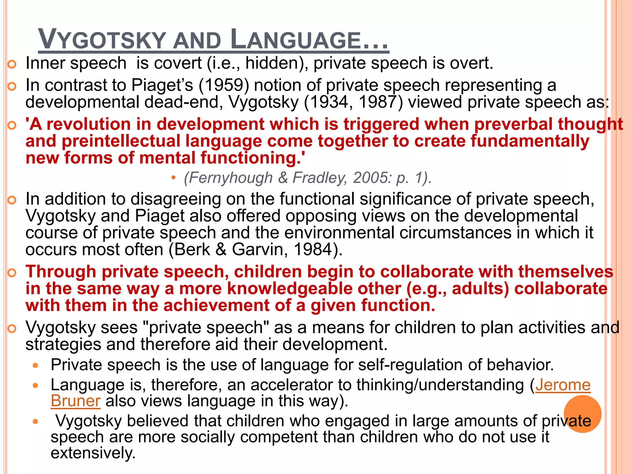 VYGOTSKY AND LANGUAGE…
 Inner speech is covert (i.e., hidden), private speech is overt.
 In contrast to Piaget’s (1959) notion of private speech representing a
developmental dead-end, Vygotsky (1934, 1987) viewed private speech as:
 'A revolution in development which is triggered when preverbal thought
and preintellectual language come together to create fundamentally
new forms of mental functioning.'
• (Fernyhough & Fradley, 2005: p. 1).
 In addition to disagreeing on the functional significance of private speech,
Vygotsky and Piaget also offered opposing views on the developmental
course of private speech and the environmental circumstances in which it
occurs most often (Berk & Garvin, 1984).
 Through private speech, children begin to collaborate with themselves
in the same way a more knowledgeable other (e.g., adults) collaborate
with them in the achievement of a given function.
 Vygotsky sees "private speech" as a means for children to plan activities and
strategies and therefore aid their development.
 Private speech is the use of language for self-regulation of behavior.
 Language is, therefore, an accelerator to thinking/understanding (Jerome
Bruner also views language in this way).
 Vygotsky believed that children who engaged in large amounts of private
speech are more socially competent than children who do not use it
extensively.
 