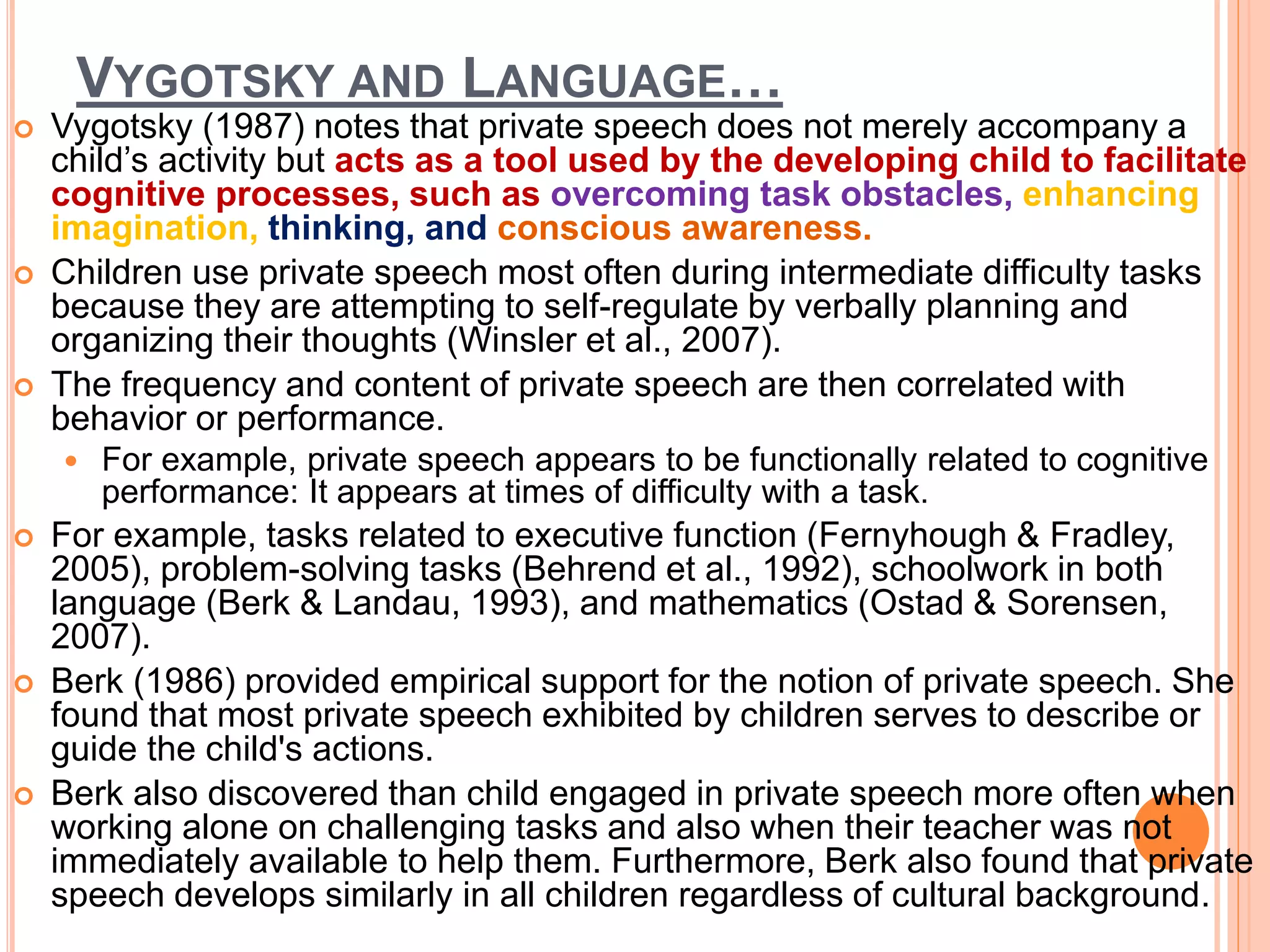 VYGOTSKY AND LANGUAGE…
 Vygotsky (1987) notes that private speech does not merely accompany a
child’s activity but acts as a tool used by the developing child to facilitate
cognitive processes, such as overcoming task obstacles, enhancing
imagination, thinking, and conscious awareness.
 Children use private speech most often during intermediate difficulty tasks
because they are attempting to self-regulate by verbally planning and
organizing their thoughts (Winsler et al., 2007).
 The frequency and content of private speech are then correlated with
behavior or performance.
 For example, private speech appears to be functionally related to cognitive
performance: It appears at times of difficulty with a task.
 For example, tasks related to executive function (Fernyhough & Fradley,
2005), problem-solving tasks (Behrend et al., 1992), schoolwork in both
language (Berk & Landau, 1993), and mathematics (Ostad & Sorensen,
2007).
 Berk (1986) provided empirical support for the notion of private speech. She
found that most private speech exhibited by children serves to describe or
guide the child's actions.
 Berk also discovered than child engaged in private speech more often when
working alone on challenging tasks and also when their teacher was not
immediately available to help them. Furthermore, Berk also found that private
speech develops similarly in all children regardless of cultural background.
 