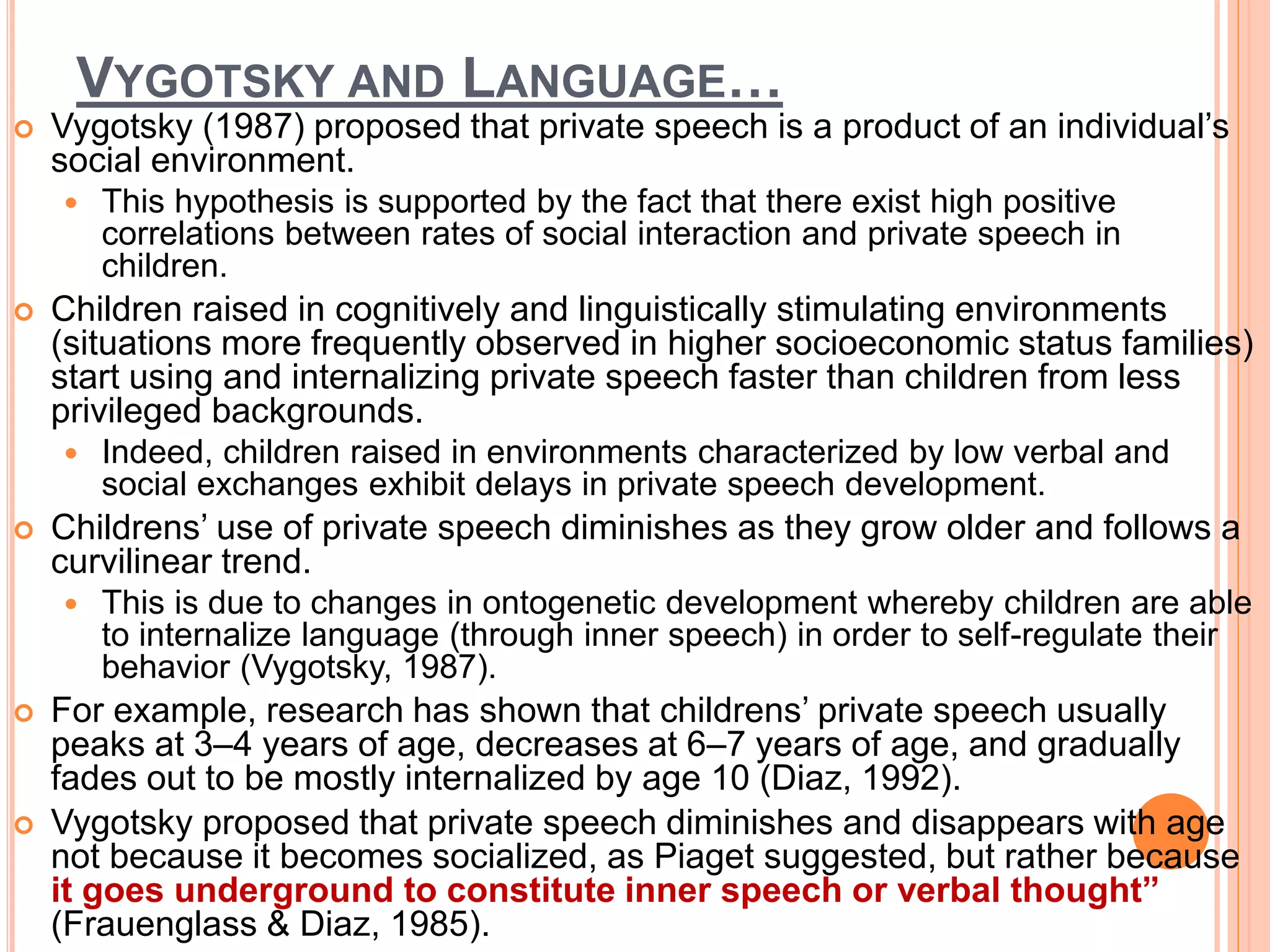 VYGOTSKY AND LANGUAGE…
 Vygotsky (1987) proposed that private speech is a product of an individual’s
social environment.
 This hypothesis is supported by the fact that there exist high positive
correlations between rates of social interaction and private speech in
children.
 Children raised in cognitively and linguistically stimulating environments
(situations more frequently observed in higher socioeconomic status families)
start using and internalizing private speech faster than children from less
privileged backgrounds.
 Indeed, children raised in environments characterized by low verbal and
social exchanges exhibit delays in private speech development.
 Childrens’ use of private speech diminishes as they grow older and follows a
curvilinear trend.
 This is due to changes in ontogenetic development whereby children are able
to internalize language (through inner speech) in order to self-regulate their
behavior (Vygotsky, 1987).
 For example, research has shown that childrens’ private speech usually
peaks at 3–4 years of age, decreases at 6–7 years of age, and gradually
fades out to be mostly internalized by age 10 (Diaz, 1992).
 Vygotsky proposed that private speech diminishes and disappears with age
not because it becomes socialized, as Piaget suggested, but rather because
it goes underground to constitute inner speech or verbal thought”
(Frauenglass & Diaz, 1985).
 