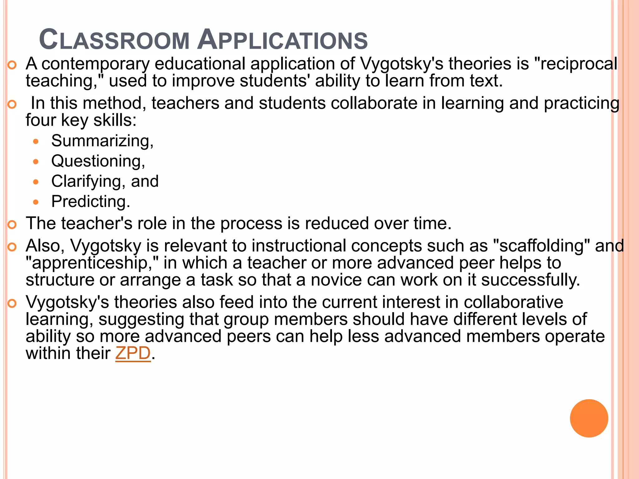 CLASSROOM APPLICATIONS
 A contemporary educational application of Vygotsky's theories is "reciprocal
teaching," used to improve students' ability to learn from text.
 In this method, teachers and students collaborate in learning and practicing
four key skills:
 Summarizing,
 Questioning,
 Clarifying, and
 Predicting.
 The teacher's role in the process is reduced over time.
 Also, Vygotsky is relevant to instructional concepts such as "scaffolding" and
"apprenticeship," in which a teacher or more advanced peer helps to
structure or arrange a task so that a novice can work on it successfully.
 Vygotsky's theories also feed into the current interest in collaborative
learning, suggesting that group members should have different levels of
ability so more advanced peers can help less advanced members operate
within their ZPD.
 