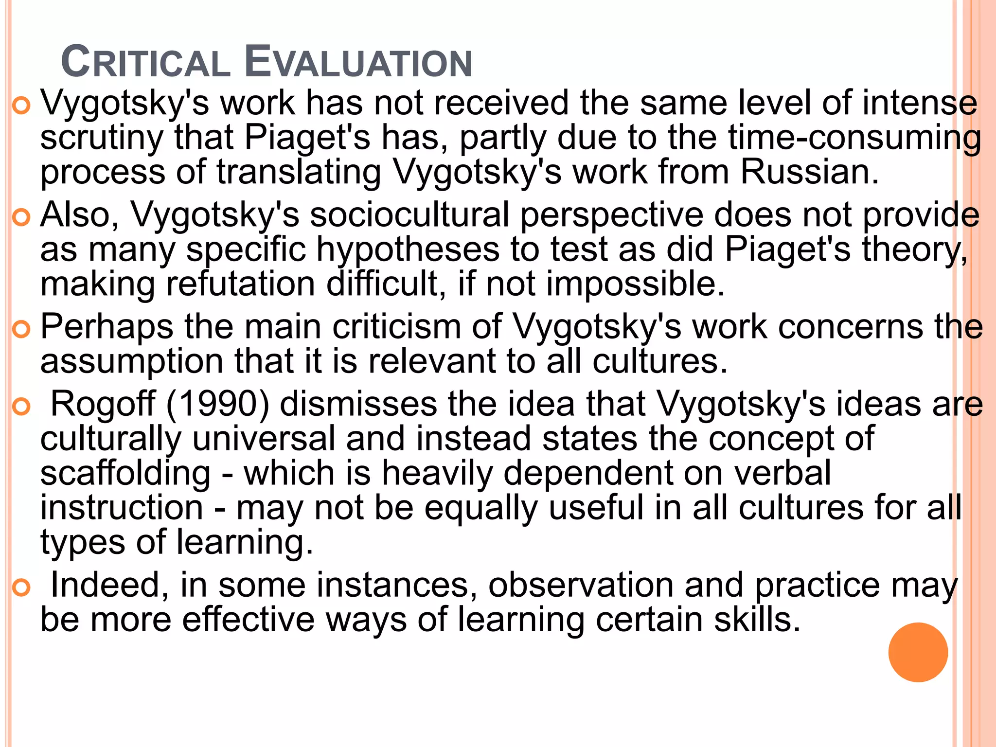 CRITICAL EVALUATION
 Vygotsky's work has not received the same level of intense
scrutiny that Piaget's has, partly due to the time-consuming
process of translating Vygotsky's work from Russian.
 Also, Vygotsky's sociocultural perspective does not provide
as many specific hypotheses to test as did Piaget's theory,
making refutation difficult, if not impossible.
 Perhaps the main criticism of Vygotsky's work concerns the
assumption that it is relevant to all cultures.
 Rogoff (1990) dismisses the idea that Vygotsky's ideas are
culturally universal and instead states the concept of
scaffolding - which is heavily dependent on verbal
instruction - may not be equally useful in all cultures for all
types of learning.
 Indeed, in some instances, observation and practice may
be more effective ways of learning certain skills.
 