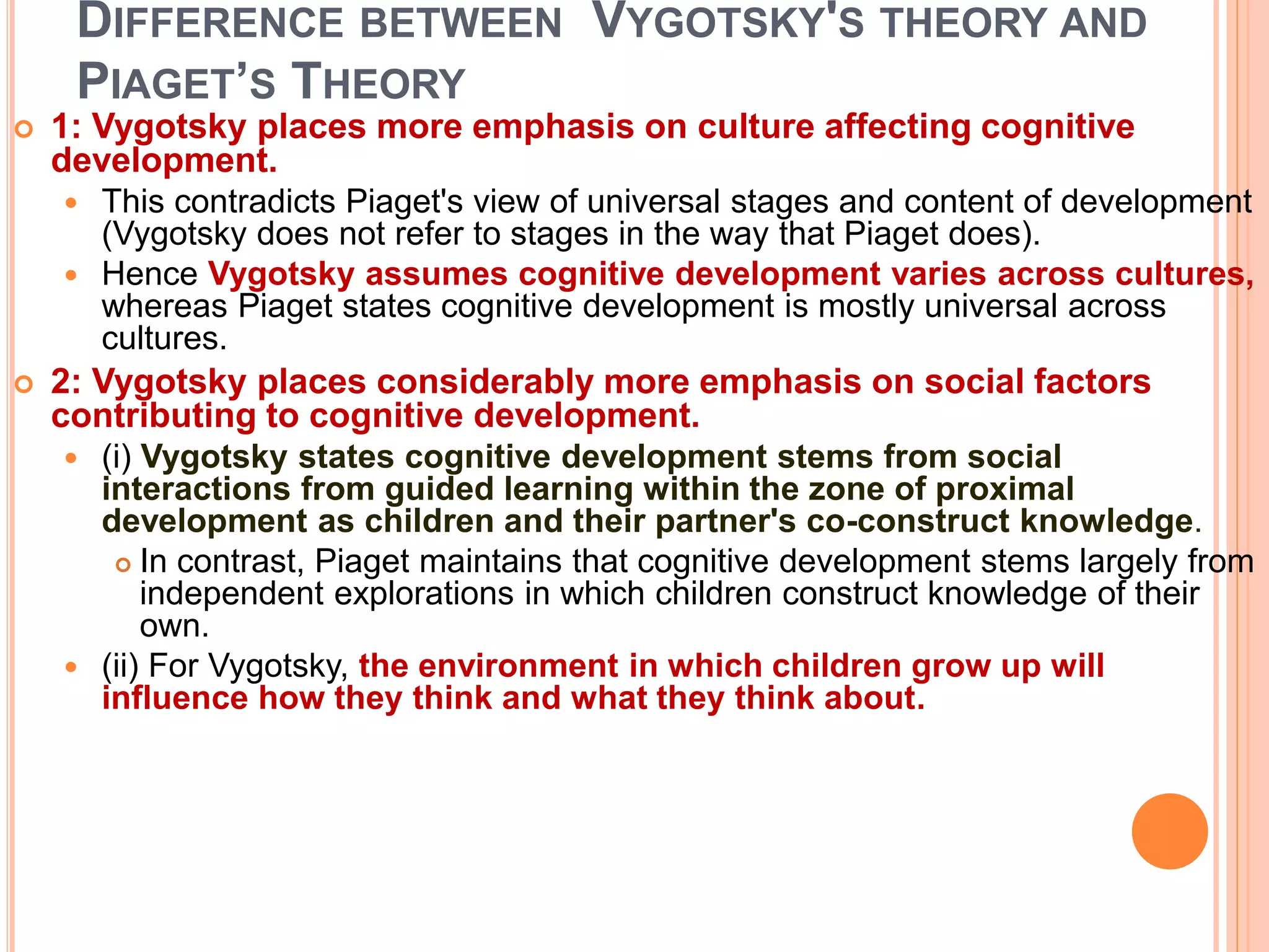 DIFFERENCE BETWEEN VYGOTSKY'S THEORY AND
PIAGET’S THEORY
 1: Vygotsky places more emphasis on culture affecting cognitive
development.
 This contradicts Piaget's view of universal stages and content of development
(Vygotsky does not refer to stages in the way that Piaget does).
 Hence Vygotsky assumes cognitive development varies across cultures,
whereas Piaget states cognitive development is mostly universal across
cultures.
 2: Vygotsky places considerably more emphasis on social factors
contributing to cognitive development.
 (i) Vygotsky states cognitive development stems from social
interactions from guided learning within the zone of proximal
development as children and their partner's co-construct knowledge.
 In contrast, Piaget maintains that cognitive development stems largely from
independent explorations in which children construct knowledge of their
own.
 (ii) For Vygotsky, the environment in which children grow up will
influence how they think and what they think about.
 