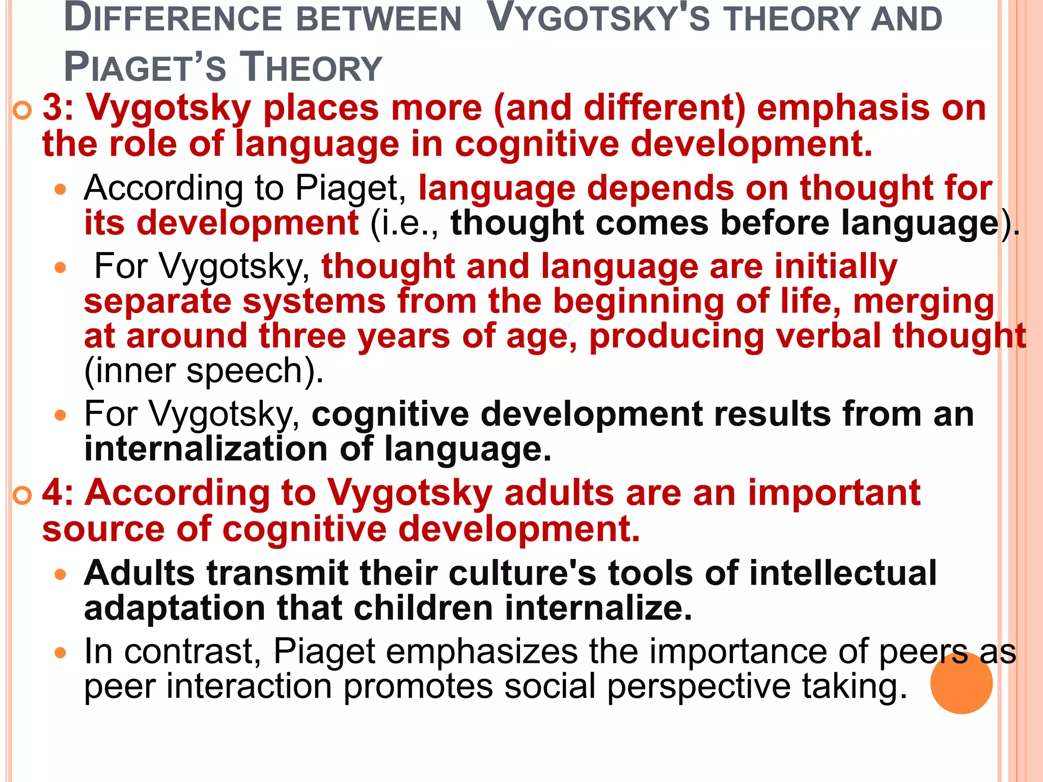 DIFFERENCE BETWEEN VYGOTSKY'S THEORY AND
PIAGET’S THEORY
 3: Vygotsky places more (and different) emphasis on
the role of language in cognitive development.
 According to Piaget, language depends on thought for
its development (i.e., thought comes before language).
 For Vygotsky, thought and language are initially
separate systems from the beginning of life, merging
at around three years of age, producing verbal thought
(inner speech).
 For Vygotsky, cognitive development results from an
internalization of language.
 4: According to Vygotsky adults are an important
source of cognitive development.
 Adults transmit their culture's tools of intellectual
adaptation that children internalize.
 In contrast, Piaget emphasizes the importance of peers as
peer interaction promotes social perspective taking.
 