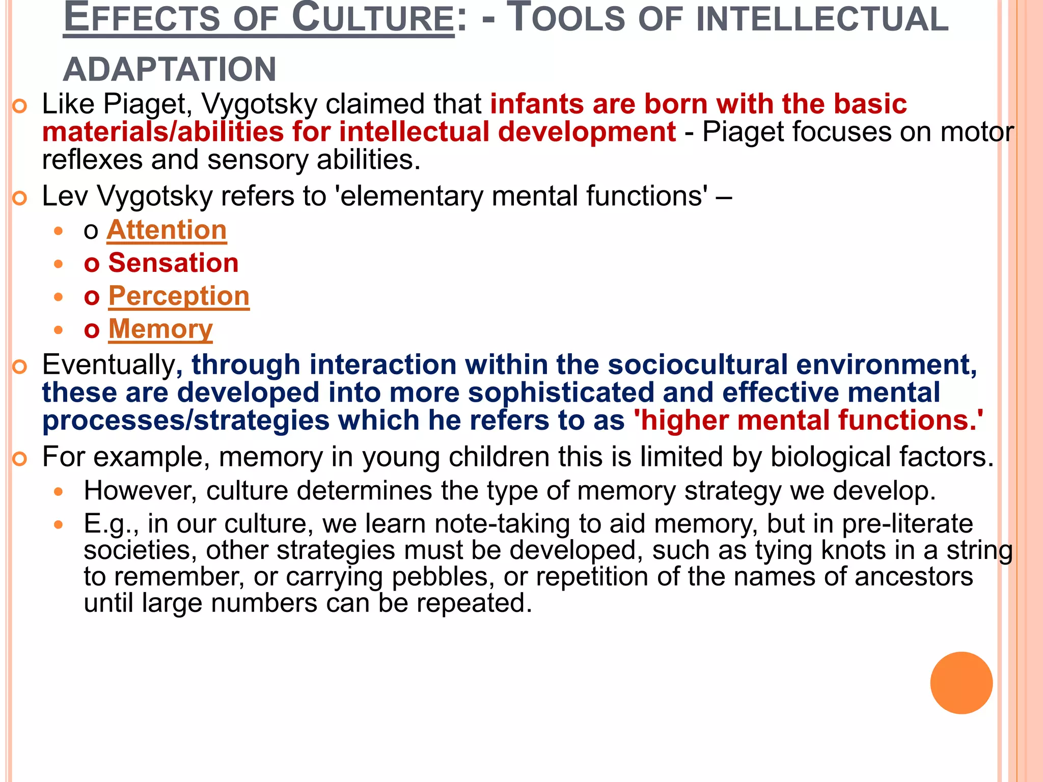 EFFECTS OF CULTURE: - TOOLS OF INTELLECTUAL
ADAPTATION
 Like Piaget, Vygotsky claimed that infants are born with the basic
materials/abilities for intellectual development - Piaget focuses on motor
reflexes and sensory abilities.
 Lev Vygotsky refers to 'elementary mental functions' –
 o Attention
 o Sensation
 o Perception
 o Memory
 Eventually, through interaction within the sociocultural environment,
these are developed into more sophisticated and effective mental
processes/strategies which he refers to as 'higher mental functions.'
 For example, memory in young children this is limited by biological factors.
 However, culture determines the type of memory strategy we develop.
 E.g., in our culture, we learn note-taking to aid memory, but in pre-literate
societies, other strategies must be developed, such as tying knots in a string
to remember, or carrying pebbles, or repetition of the names of ancestors
until large numbers can be repeated.
 