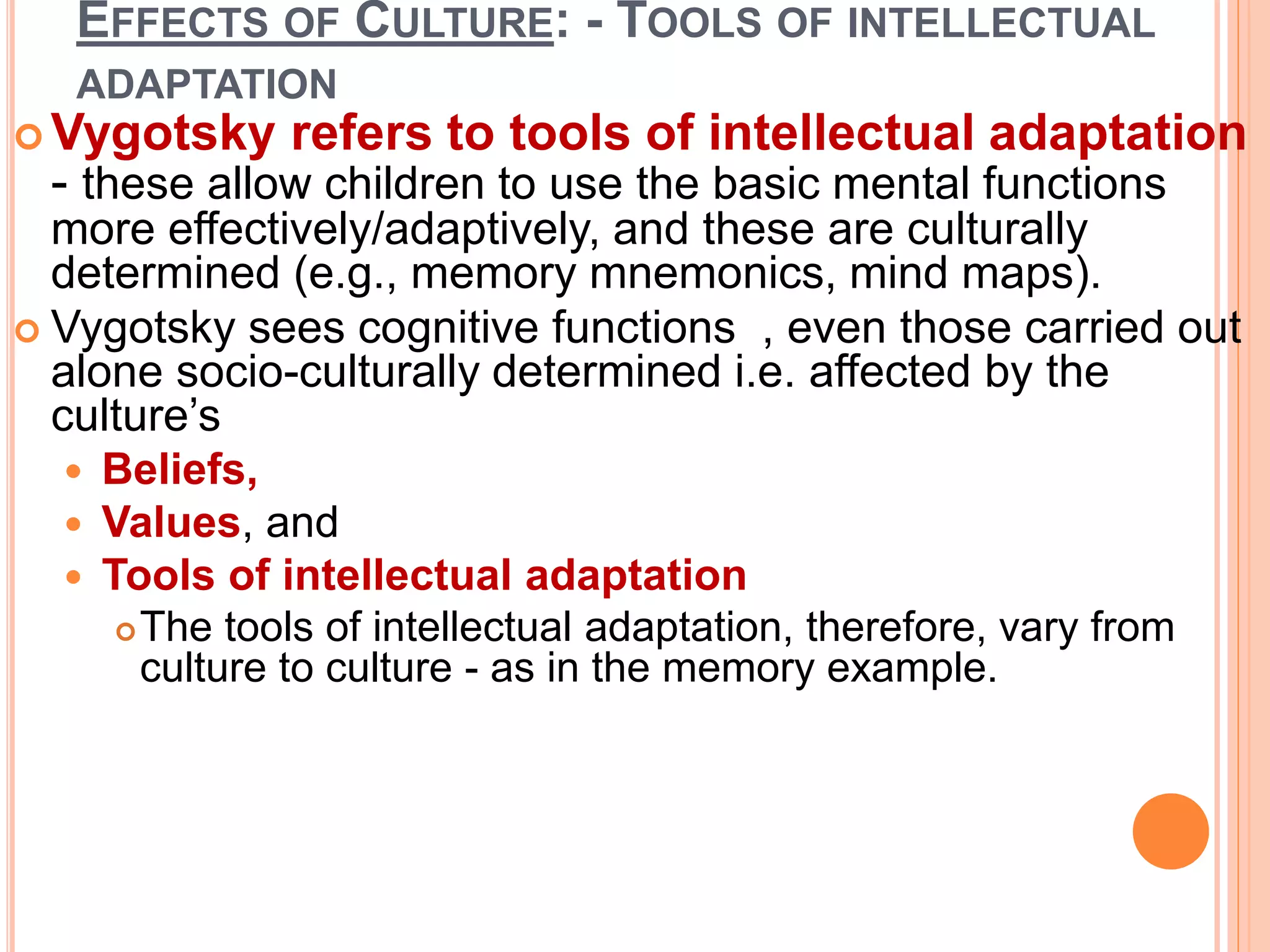 EFFECTS OF CULTURE: - TOOLS OF INTELLECTUAL
ADAPTATION
 Vygotsky refers to tools of intellectual adaptation
- these allow children to use the basic mental functions
more effectively/adaptively, and these are culturally
determined (e.g., memory mnemonics, mind maps).
 Vygotsky sees cognitive functions , even those carried out
alone socio-culturally determined i.e. affected by the
culture’s
 Beliefs,
 Values, and
 Tools of intellectual adaptation
The tools of intellectual adaptation, therefore, vary from
culture to culture - as in the memory example.
 