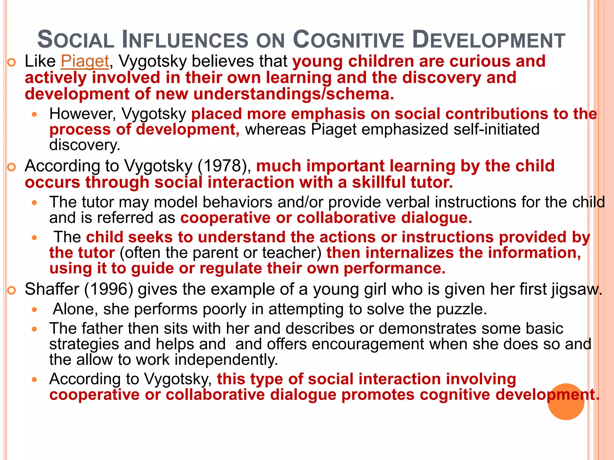SOCIAL INFLUENCES ON COGNITIVE DEVELOPMENT
 Like Piaget, Vygotsky believes that young children are curious and
actively involved in their own learning and the discovery and
development of new understandings/schema.
 However, Vygotsky placed more emphasis on social contributions to the
process of development, whereas Piaget emphasized self-initiated
discovery.
 According to Vygotsky (1978), much important learning by the child
occurs through social interaction with a skillful tutor.
 The tutor may model behaviors and/or provide verbal instructions for the child
and is referred as cooperative or collaborative dialogue.
 The child seeks to understand the actions or instructions provided by
the tutor (often the parent or teacher) then internalizes the information,
using it to guide or regulate their own performance.
 Shaffer (1996) gives the example of a young girl who is given her first jigsaw.
 Alone, she performs poorly in attempting to solve the puzzle.
 The father then sits with her and describes or demonstrates some basic
strategies and helps and and offers encouragement when she does so and
the allow to work independently.
 According to Vygotsky, this type of social interaction involving
cooperative or collaborative dialogue promotes cognitive development.
 