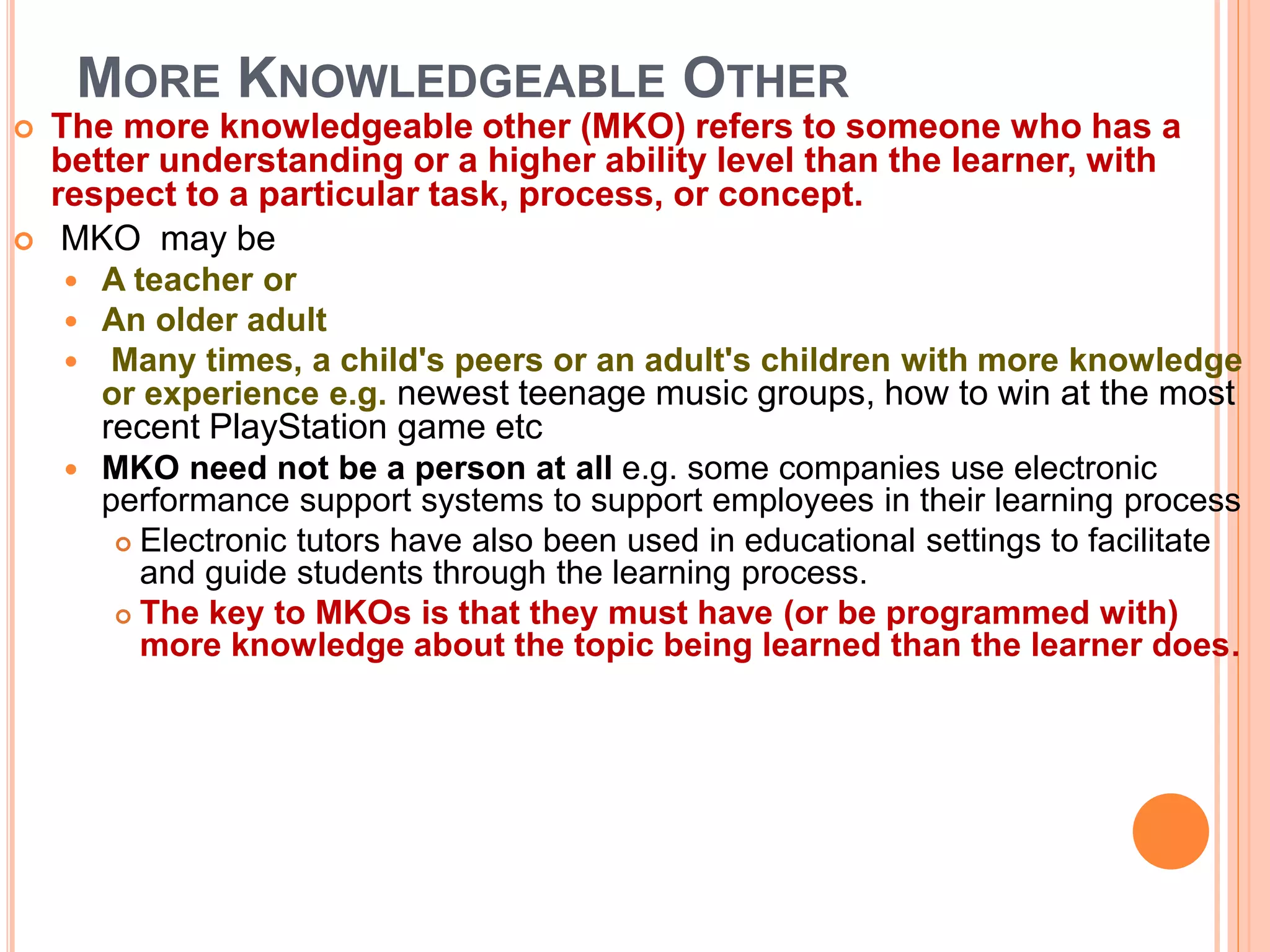 MORE KNOWLEDGEABLE OTHER
 The more knowledgeable other (MKO) refers to someone who has a
better understanding or a higher ability level than the learner, with
respect to a particular task, process, or concept.
 MKO may be
 A teacher or
 An older adult
 Many times, a child's peers or an adult's children with more knowledge
or experience e.g. newest teenage music groups, how to win at the most
recent PlayStation game etc
 MKO need not be a person at all e.g. some companies use electronic
performance support systems to support employees in their learning process
 Electronic tutors have also been used in educational settings to facilitate
and guide students through the learning process.
 The key to MKOs is that they must have (or be programmed with)
more knowledge about the topic being learned than the learner does.
 