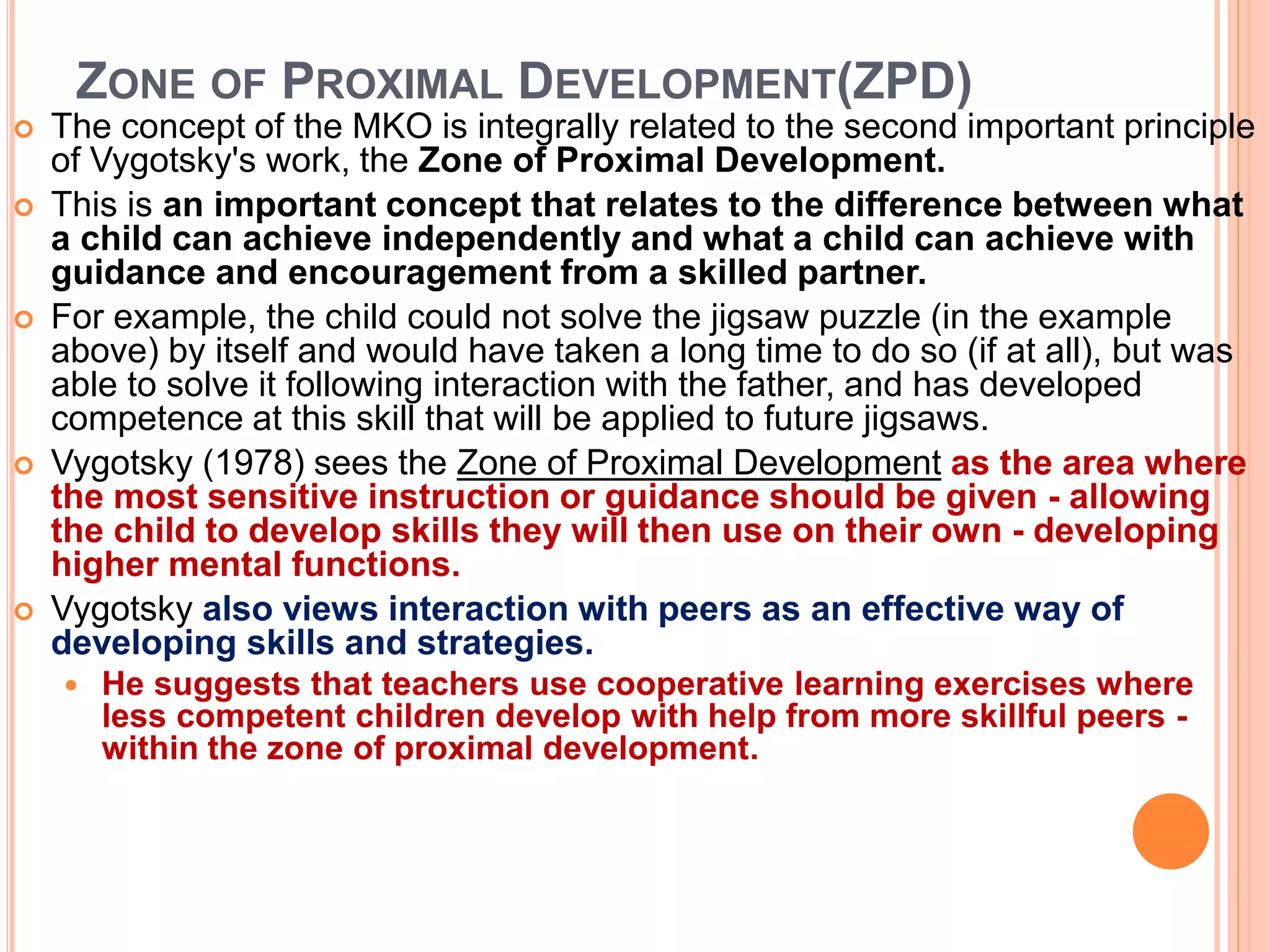 ZONE OF PROXIMAL DEVELOPMENT(ZPD)
 The concept of the MKO is integrally related to the second important principle
of Vygotsky's work, the Zone of Proximal Development.
 This is an important concept that relates to the difference between what
a child can achieve independently and what a child can achieve with
guidance and encouragement from a skilled partner.
 For example, the child could not solve the jigsaw puzzle (in the example
above) by itself and would have taken a long time to do so (if at all), but was
able to solve it following interaction with the father, and has developed
competence at this skill that will be applied to future jigsaws.
 Vygotsky (1978) sees the Zone of Proximal Development as the area where
the most sensitive instruction or guidance should be given - allowing
the child to develop skills they will then use on their own - developing
higher mental functions.
 Vygotsky also views interaction with peers as an effective way of
developing skills and strategies.
 He suggests that teachers use cooperative learning exercises where
less competent children develop with help from more skillful peers -
within the zone of proximal development.
 