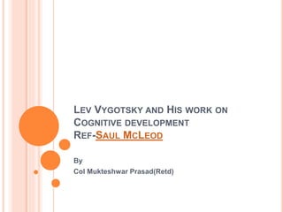 LEV VYGOTSKY AND HIS WORK ON
COGNITIVE DEVELOPMENT
REF-SAUL MCLEOD
By
Col Mukteshwar Prasad(Retd)
 