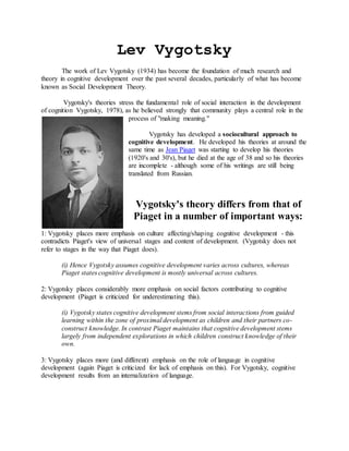 Lev Vygotsky
The work of Lev Vygotsky (1934) has become the foundation of much research and
theory in cognitive development over the past several decades, particularly of what has become
known as Social Development Theory.
Vygotsky's theories stress the fundamental role of social interaction in the development
of cognition Vygotsky, 1978), as he believed strongly that community plays a central role in the
process of "making meaning."
Vygotsky has developed a sociocultural approach to
cognitive development. He developed his theories at around the
same time as Jean Piaget was starting to develop his theories
(1920's and 30's), but he died at the age of 38 and so his theories
are incomplete - although some of his writings are still being
translated from Russian.
Vygotsky's theory differs from that of
Piaget in a number of important ways:
1: Vygotsky places more emphasis on culture affecting/shaping cognitive development - this
contradicts Piaget's view of universal stages and content of development. (Vygotsky does not
refer to stages in the way that Piaget does).
(i) Hence Vygotsky assumes cognitive development varies across cultures, whereas
Piaget states cognitive development is mostly universal across cultures.
2: Vygotsky places considerably more emphasis on social factors contributing to cognitive
development (Piaget is criticized for underestimating this).
(i) Vygotsky states cognitive development stems from social interactions from guided
learning within the zone of proximal development as children and their partners co-
construct knowledge. In contrast Piaget maintains that cognitive development stems
largely from independent explorations in which children construct knowledge of their
own.
3: Vygotsky places more (and different) emphasis on the role of language in cognitive
development (again Piaget is criticized for lack of emphasis on this). For Vygotsky, cognitive
development results from an internalization of language.
 