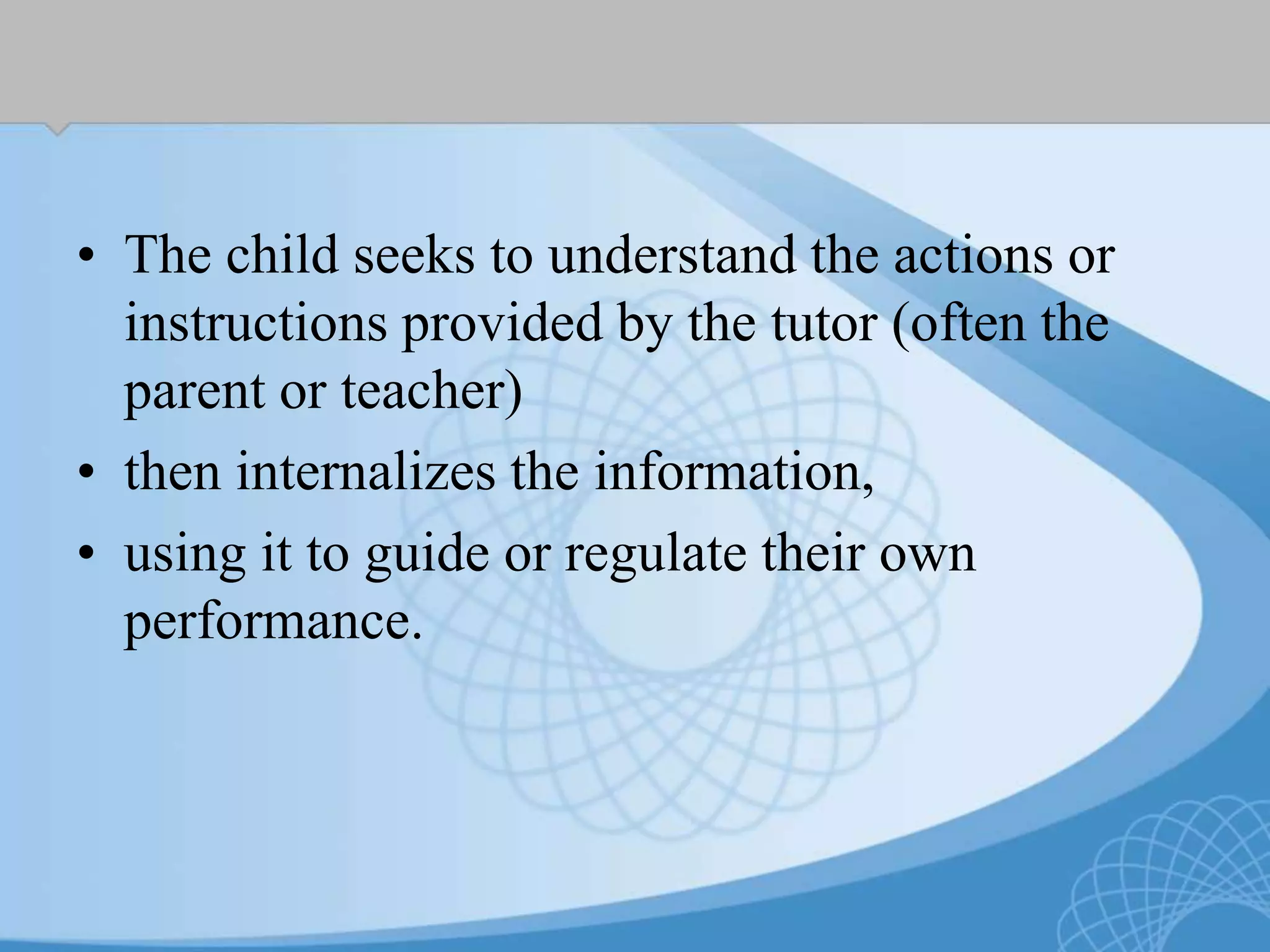 • The child seeks to understand the actions or
instructions provided by the tutor (often the
parent or teacher)
• then internalizes the information,
• using it to guide or regulate their own
performance.
 