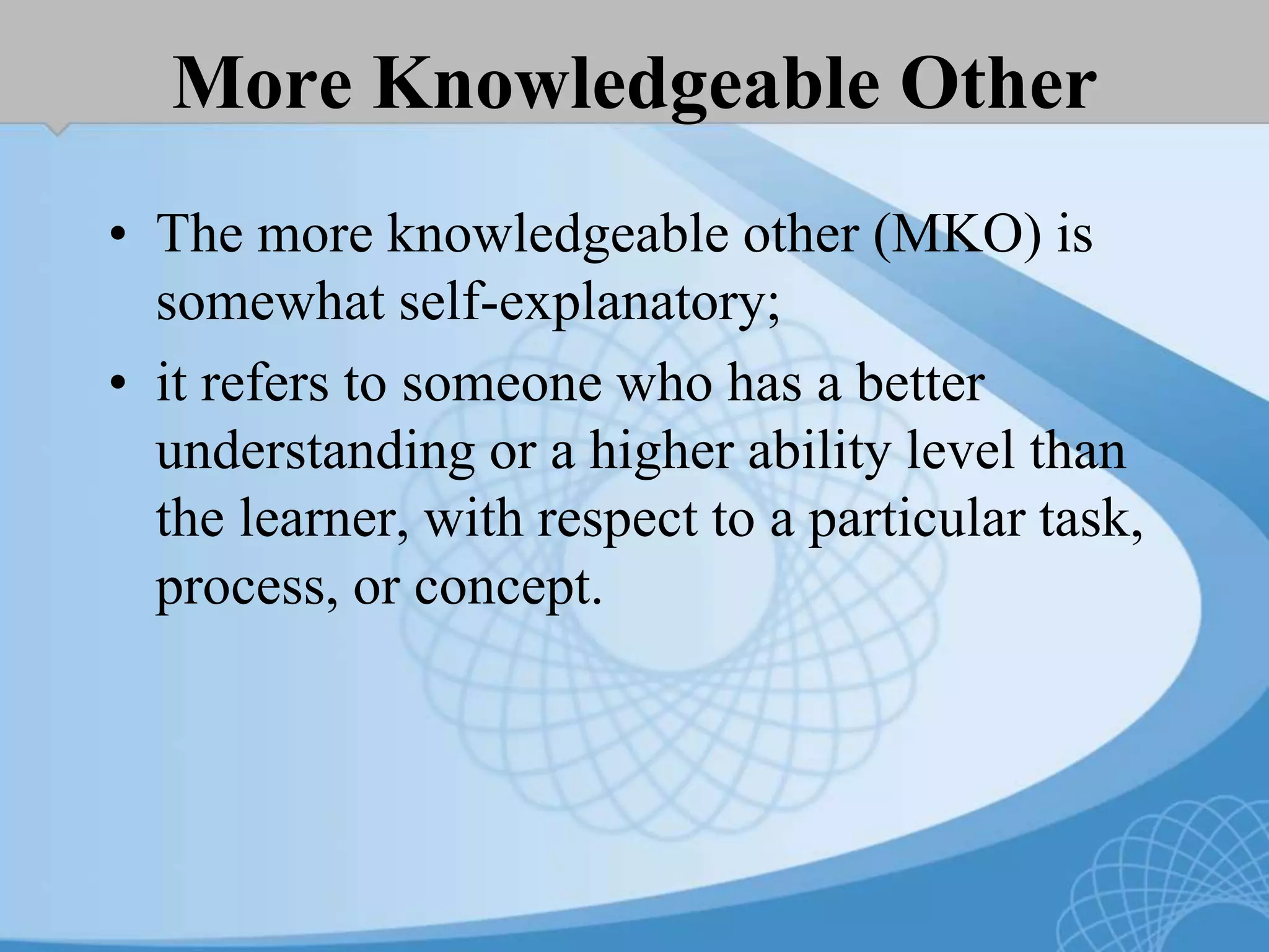 More Knowledgeable Other
• The more knowledgeable other (MKO) is
somewhat self-explanatory;
• it refers to someone who has a better
understanding or a higher ability level than
the learner, with respect to a particular task,
process, or concept.
 