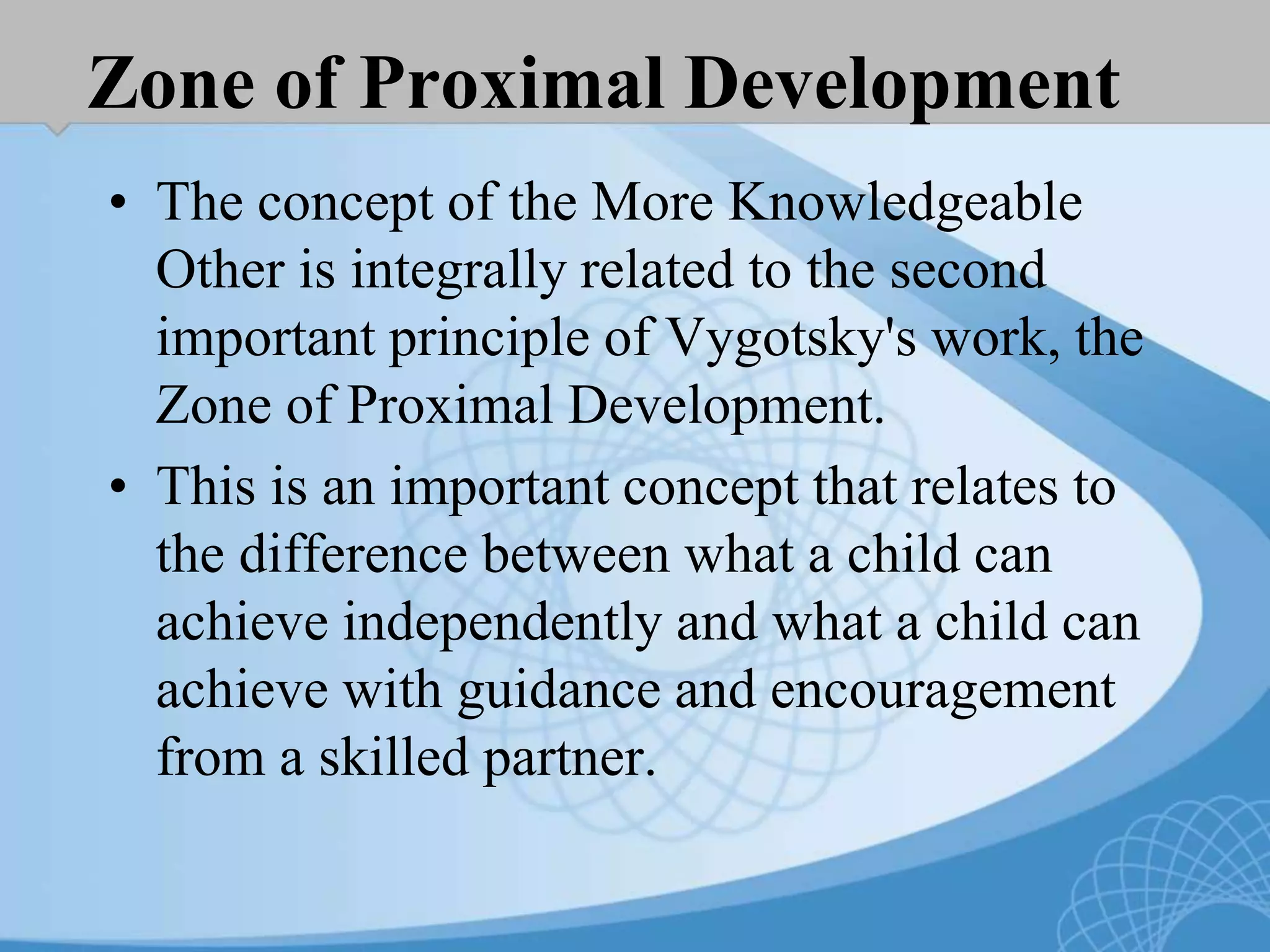 Zone of Proximal Development
• The concept of the More Knowledgeable
Other is integrally related to the second
important principle of Vygotsky's work, the
Zone of Proximal Development.
• This is an important concept that relates to
the difference between what a child can
achieve independently and what a child can
achieve with guidance and encouragement
from a skilled partner.
 