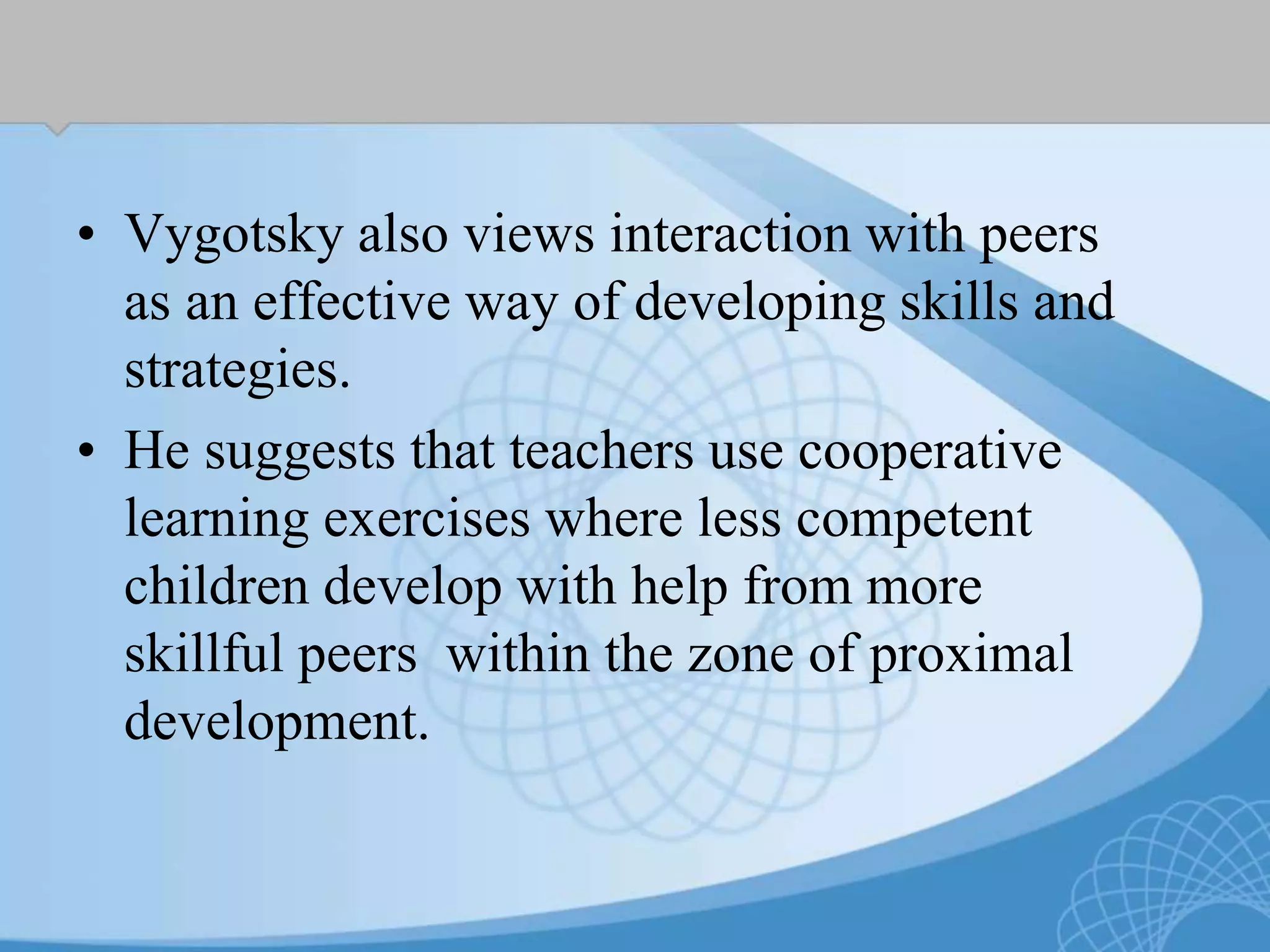 • Vygotsky also views interaction with peers
as an effective way of developing skills and
strategies.
• He suggests that teachers use cooperative
learning exercises where less competent
children develop with help from more
skillful peers within the zone of proximal
development.
 
