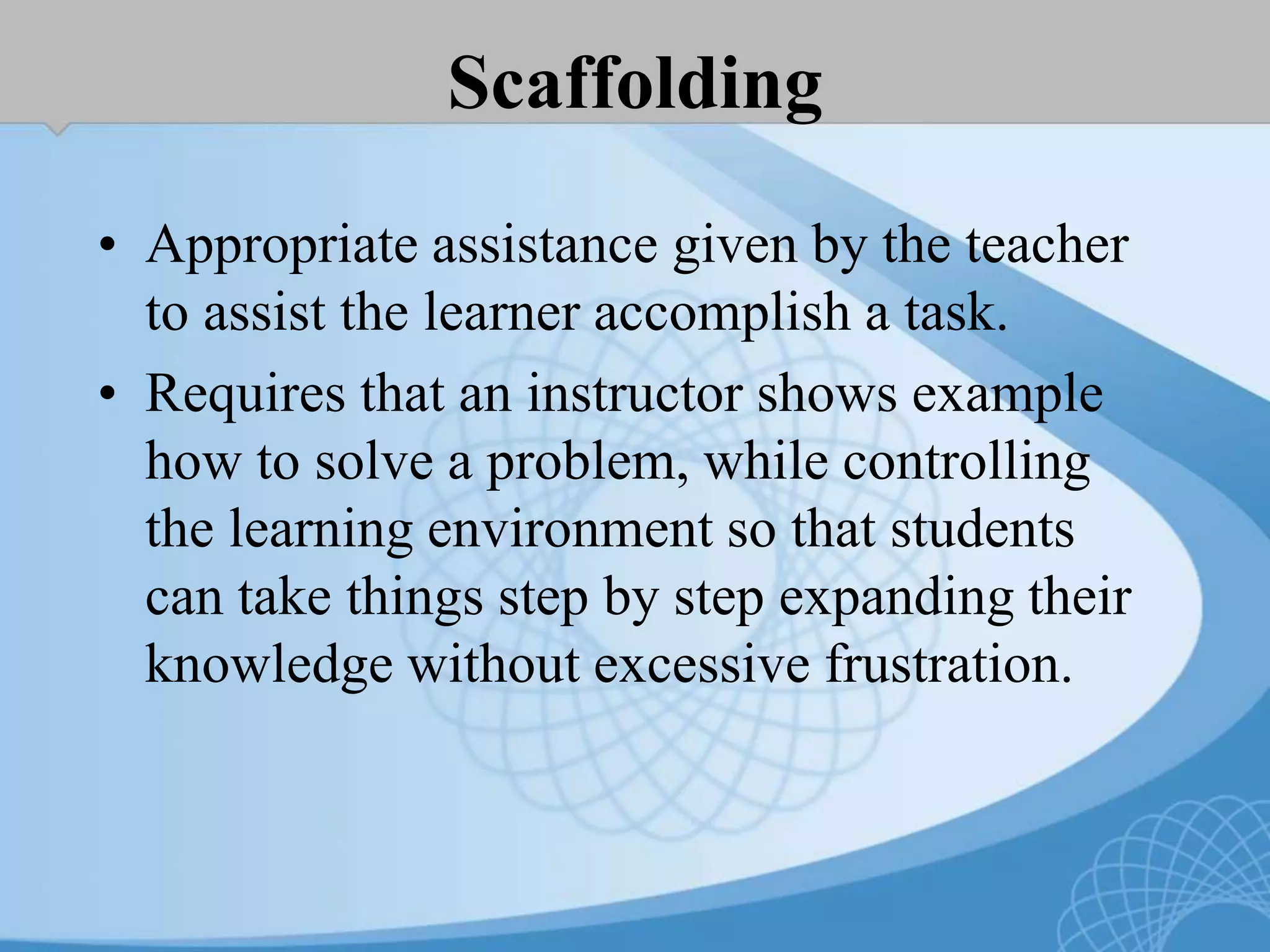 Scaffolding
• Appropriate assistance given by the teacher
to assist the learner accomplish a task.
• Requires that an instructor shows example
how to solve a problem, while controlling
the learning environment so that students
can take things step by step expanding their
knowledge without excessive frustration.
 