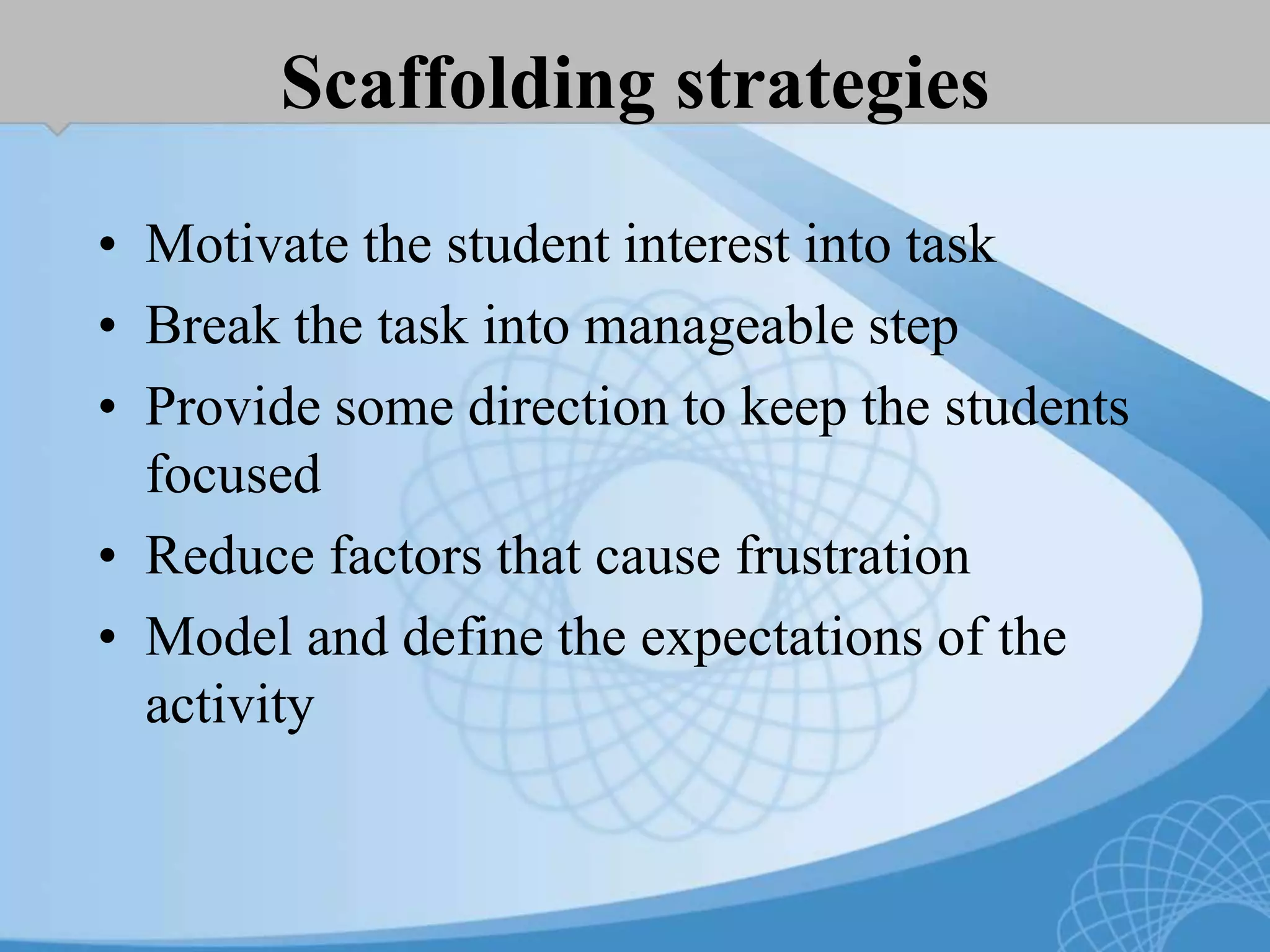Scaffolding strategies
• Motivate the student interest into task
• Break the task into manageable step
• Provide some direction to keep the students
focused
• Reduce factors that cause frustration
• Model and define the expectations of the
activity
 
