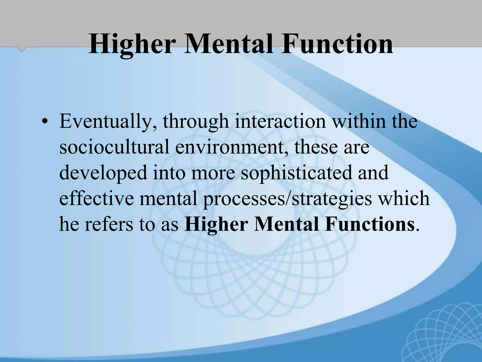 Higher Mental Function
• Eventually, through interaction within the
sociocultural environment, these are
developed into more sophisticated and
effective mental processes/strategies which
he refers to as Higher Mental Functions.
 