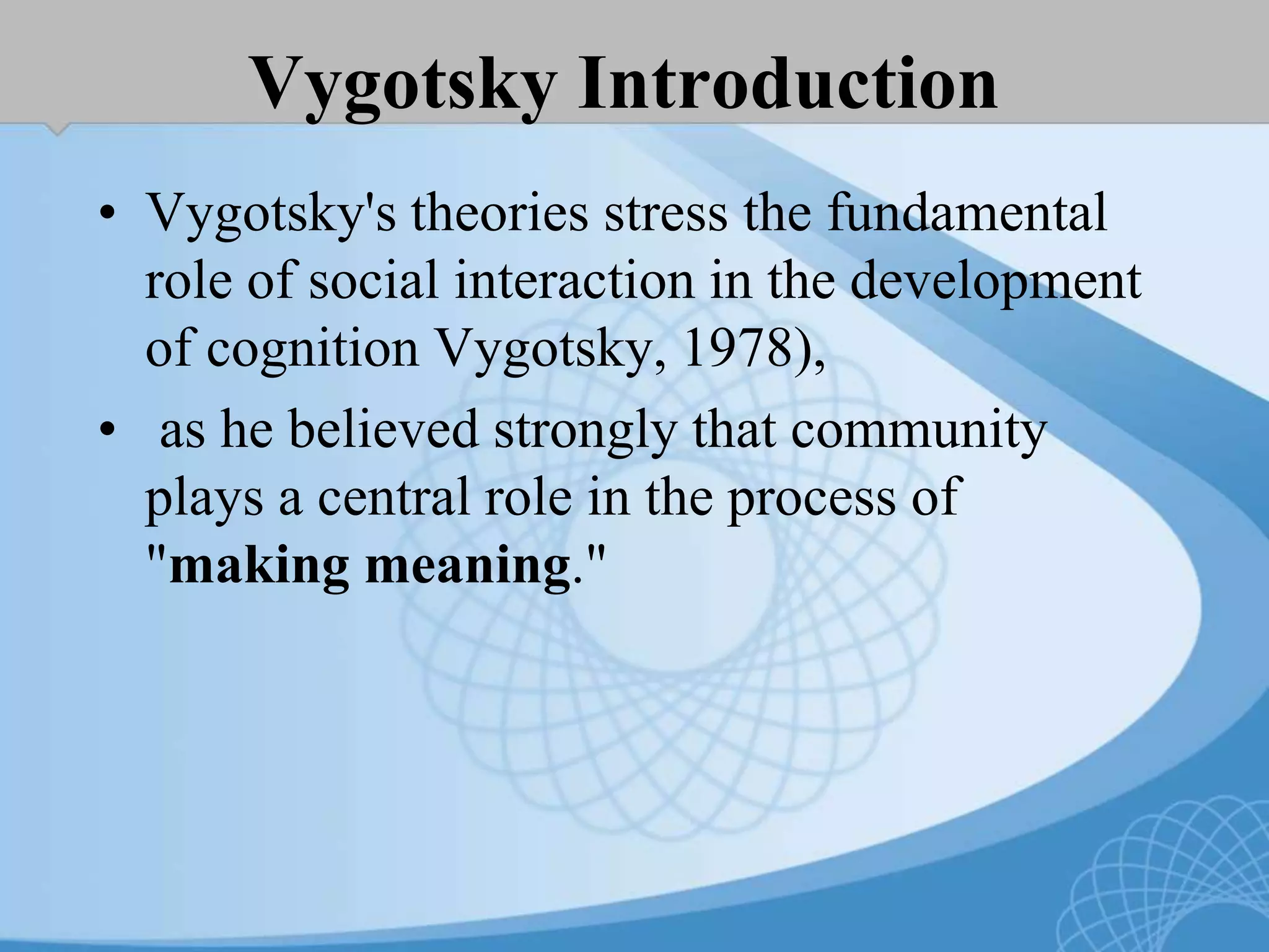 Vygotsky Introduction
• Vygotsky's theories stress the fundamental
role of social interaction in the development
of cognition Vygotsky, 1978),
• as he believed strongly that community
plays a central role in the process of
"making meaning."
 
