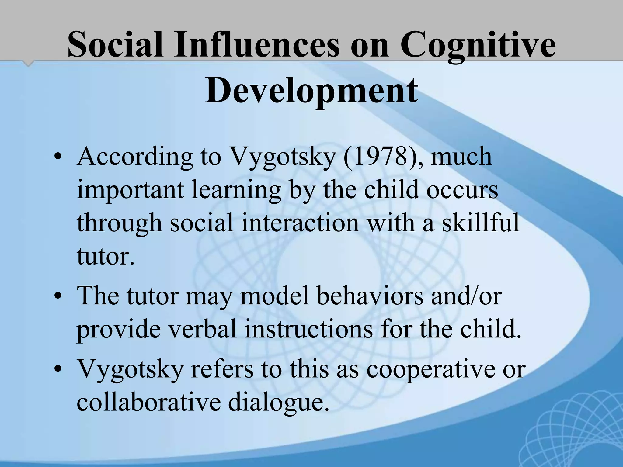 Social Influences on Cognitive
Development
• According to Vygotsky (1978), much
important learning by the child occurs
through social interaction with a skillful
tutor.
• The tutor may model behaviors and/or
provide verbal instructions for the child.
• Vygotsky refers to this as cooperative or
collaborative dialogue.
 