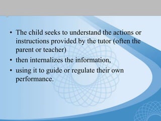 • The child seeks to understand the actions or
instructions provided by the tutor (often the
parent or teacher)
• then internalizes the information,
• using it to guide or regulate their own
performance.
 