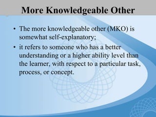 More Knowledgeable Other
• The more knowledgeable other (MKO) is
somewhat self-explanatory;
• it refers to someone who has a better
understanding or a higher ability level than
the learner, with respect to a particular task,
process, or concept.
 